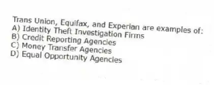 Trans Union, Equifax, and Experian are examples of:
A) Identity Theft Investigation Firms
B) Credit Reporting Agencies
C) Money Transfer Agencies
D) Equal Opportunity Agencies