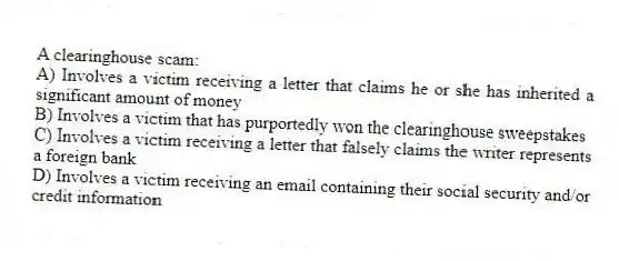 A clearinghouse scam:
A) Involves a victim receiving a letter that claims he or she has inherited a significant amount of money
B) Involves a victim that has purportedly won the clearinghouse sweepstakes
C) Involves a victim receiving a letter that falsely claims the writer represents a foreign bank
D) Involves a victim receiving an email containing their social security and/or credit information