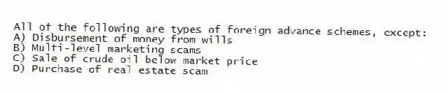 All of the following are types of foreign advance schemes, except:
A) Disbursement of money from wills
B) Multi-level marketing scams
C) Sale of crude oil below market price
D) Purchase of real estate scam