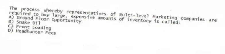 The process whereby representatives of Multi-level Marketing companies are required to buy large, expensive amounts of inventory is called:
A) Ground Floor Opportunity
B) Snake Oil
C) Front Loading
D) Headhunter Fees