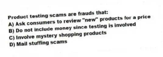 Product testing scams are frauds that:
A) Ask consumers to review "new" products for a price
B) Do not include money since testing is involved
C) Involve mystery shopping products
D) Mail stuffing scams