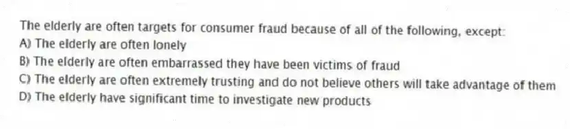 The elderly are often targets for consumer fraud because of all of the following, except:
A) The elderly are often lonely
B) The elderly are often embarrassed they have been victims of fraud
C) The elderly are often extremely trusting and do not believe others will take advantage of them
D) The elderly have significant time to investigate new products