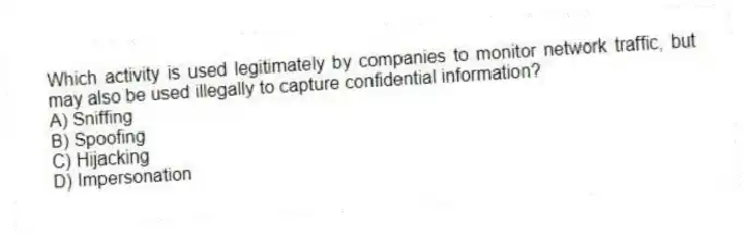 Which activity is used legitimately by companies to monitor network traffic, but may also be used illegally to capture confidential information?
A) Sniffing
B) Spoofing
C) Hijacking
D) Impersonation