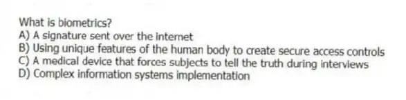 What is biometrics?
A) A signature sent over the internet
B) Using unique features of the human body to create secure access controls
C) A medical device that forces subjects to tell the truth during interviews
D) Complex information systems implementation