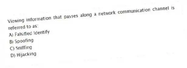 Viewing information that passes along a network communication channel is referred to as:
A) Falsified Identify
B) Spoofing
C) Sniffing
D) Hijacking