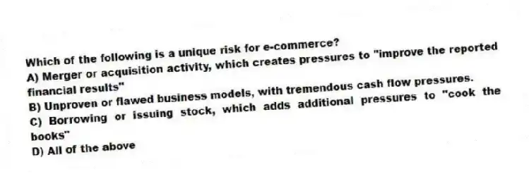 Which of the following is a unique risk for e-commerce?
A) Merger or acquisition activity, which creates pressures to "improve the reported financial results"
B) Unproven or flawed business models, with tremendous cash flow pressures.
C) Borrowing or issuing stock, which adds additional pressures to "cook the books"
D) All of the above