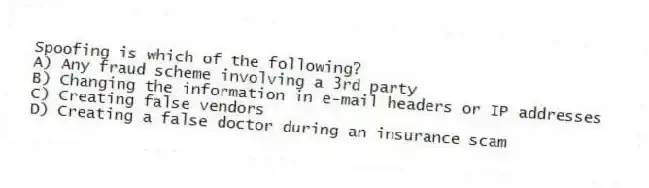 Spoofing is which of the following?
A) Any fraud scheme involving a 3rd party
B) Changing the information in e-mail headers or IP addresses
C) Creating false vendors
D) Creating a false doctor during an insurance scam