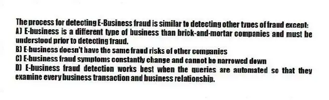 The process for detecting E-Business fraud is similar to detecting other types of fraud except:
A) E-business is a different type of business than brick-and-mortar companies and must be understood prior to detecting fraud.
B) E-business doesn't have the same fraud risks of other companies
C) E-business fraud symptoms constantly change and cannot be narrowed down
D) E-business fraud detection works best when the queries are automated so that they examine every business transaction and business relationship.