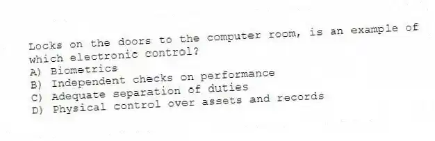Locks on the doors to the computer room, is an example of which electronic control?
A) Biometrics
B) Independent checks on performance
C) Adequate separation of duties
D) Physical control over assets and records