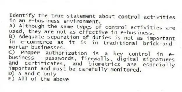 Identify the true statement about control activities in an e-business environment.
A) Although the same types of control activities are used, they are not as effective in e-business.
B) Adequate separation of duties is not as important in e-commerce as it is in traditional brick-and-mortar businesses.
C) Proper authorization is a key control in e-business - passwords, firewalls, digital signatures and certificates, and biometrics are especially important and must be carefully monitored.
D) A and C only
E) All of the above