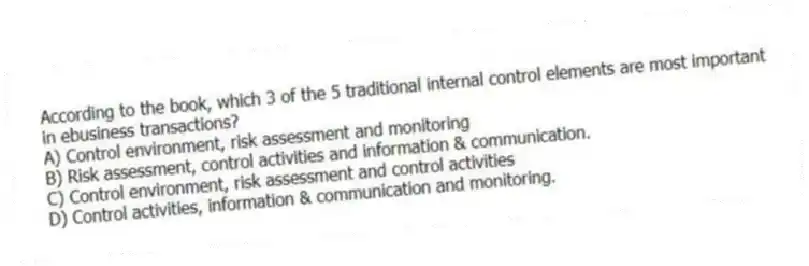 According to the book, which 3 of the 5 traditional internal control elements are most important in ebusiness transactions?
A) Control environment, risk assessment and monitoring
B) Risk assessment, control activities and information & communication.
C) Control environment, risk assessment and control activities
D) Control activities, information & communication and monitoring.