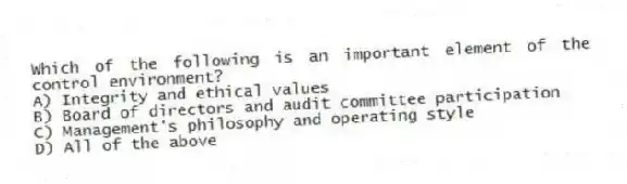 Which of the following is an important element of the control environment?
A) Integrity and ethical values
B) Board of directors and audit committee participation
C) Management's philosophy and operating style
D) All of the above