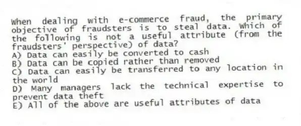 When dealing with e-commerce fraud, the primary objective of fraudsters is to steal data. Which of the following is not a useful attribute (from the fraudsters' perspective) of data?
A) Data can easily be converted to cash
B) Data can be copied rather than removed
C) Data can easily be transferred to any location in the world
D) Many managers lack the technical expertise to prevent data theft
E) All of the above are useful attributes of data