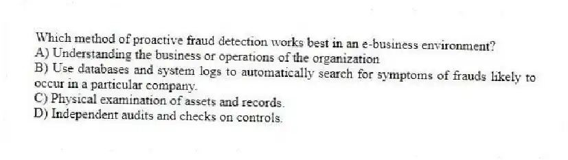 Which method of proactive fraud detection works best in an e-business environment?
A) Understanding the business or operations of the organization
B) Use databases and system logs to automatically search for symptoms of frauds likely to occur in a particular company.
C) Physical examination of assets and records.
D) Independent audits and checks on controls.