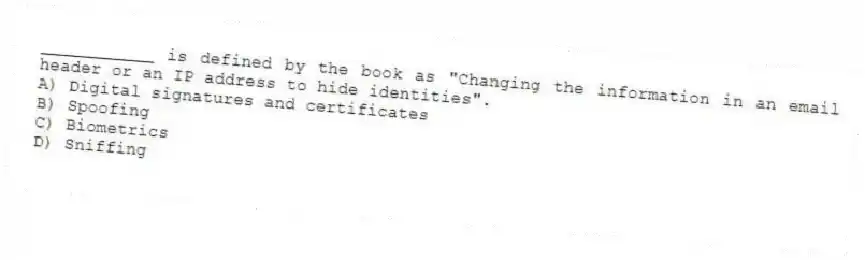 ___________ is defined by the book as "Changing the information in an email header or an IP address to hide identities".
A) Digital signatures and certificates
B) Spoofing
C) Biometrics
D) Sniffing