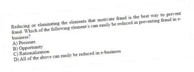 Reducing or eliminating the elements that motivate fraud is the best way to prevent fraud. Which of the following element/s can easily be reduced in preventing fraud in e-business?
A) Pressure
B) Opportunity
C) Rationalization
D) All of the above can easily be reduced in e-business