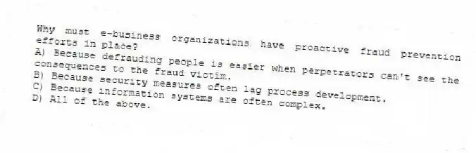Why must e-business organizations have proactive fraud prevention efforts in place?
A) Because defrauding people is easier when perpetrators can't see the consequences to the fraud victim.
B) Because security measures often lag process development.
C) Because information systems are often complex.
D) All of the above.