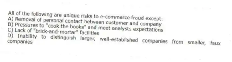 All of the following are unique risks to e-commerce fraud except:
A) Removal of personal contact between customer and company
B) Pressures to "cook the books" and meet analysts expectations
C) Lack of "brick-and-mortar" facilities
D) Inability to distinguish larger, well-established companies from smaller, faux companies