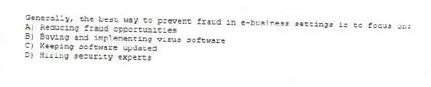 Generally, the best way to prevent fraud in e-business settings is to focus on:
A) Reducing fraud opportunities
B) Buying and implementing virus software
C) Keeping software updated
D) Hiring security experts