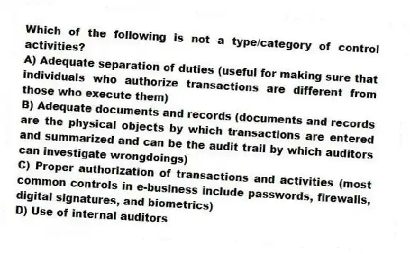 Which of the following is not a type/category of control activities?
A) Adequate separation of duties (useful for making sure that individuals who authorize transactions are different from those who execute them)
B) Adequate documents and records (documents and records are the physical objects by which transactions are entered and summarized and can be the audit trail by which auditors can investigate wrongdoings)
C) Proper authorization of transactions and activities (most common controls in e-business include passwords, firewalls, digital signatures, and biometrics)
D) Use of internal auditors
