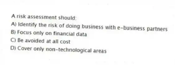 A risk assessment should:
A) Identify the risk of doing business with e-business partners
B) Focus only on financial data
C) Be avoided at all cost
D) Cover only non-technological areas