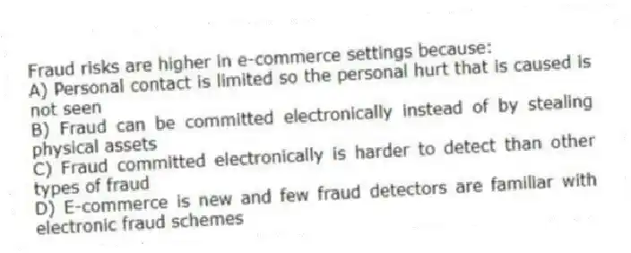 Fraud risks are higher in e-commerce settings because:
A) Personal contact is limited so the personal hurt that is caused is not seen
B) Fraud can be committed electronically instead of by stealing physical assets
C) Fraud committed electronically is harder to detect than other types of fraud
D) E-commerce is new and few fraud detectors are familiar with electronic fraud schemes