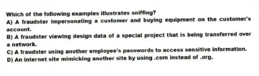 Which of the following examples illustrates sniffing?
A) A fraudster impersonating a customer and buying equipment on the customer's account.
B) A fraudster viewing design data of a special project that is being transferred over a network.
C) A fraudster using another employee's passwords to access sensitive information.
D) An internet site mimicking another site by using .com instead of .org.