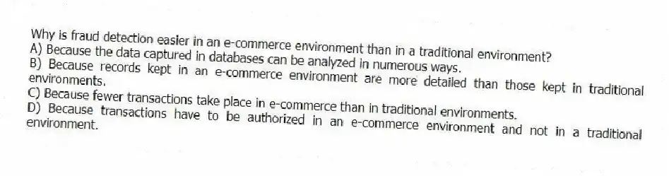 Why is fraud detection easier in an e-commerce environment than in a traditional environment?
A) Because the data captured in databases can be analyzed in numerous ways.
B) Because records kept in an e-commerce environment are more detailed than those kept in traditional environments.
C) Because fewer transactions take place in e-commerce than in traditional environments.
D) Because transactions have to be authorized in an e-commerce environment and not in a traditional environment.