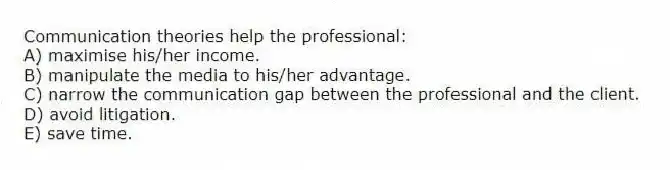 Communication theories help the professional:
A) maximise his/her income.
B) manipulate the media to his/her advantage.
C) narrow the communication gap between the professional and the client.
D) avoid litigation.
E) save time.