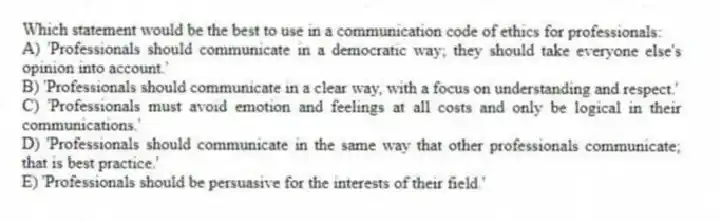Which statement would be the best to use in a communication code of ethics for professionals:
A) 'Professionals should communicate in a democratic way; they should take everyone else's opinion into account.'
B) 'Professionals should communicate in a clear way, with a focus on understanding and respect.'
C) 'Professionals must avoid emotion and feelings at all costs and only be logical in their communications.'
D) 'Professionals should communicate in the same way that other professionals communicate; that is best practice.'
E) 'Professionals should be persuasive for the interests of their field.'
