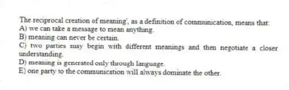 The reciprocal creation of meaning', as a definition of communication, means that:
A) we can take a message to mean anything.
B) meaning can never be certain.
C) two parties may begin with different meanings and then negotiate a closer understanding.
D) meaning is generated only through language.
E) one party to the communication will always dominate the other.