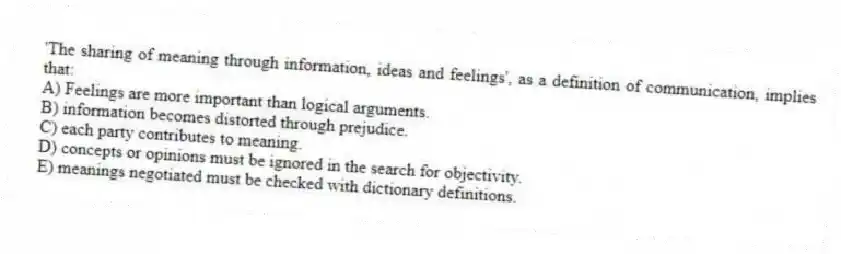 'The sharing of meaning through information, ideas and feelings', as a definition of communication, implies that:
A) Feelings are more important than logical arguments.
B) information becomes distorted through prejudice.
C) each party contributes to meaning.
D) concepts or opinions must be ignored in the search for objectivity.
E) meanings negotiated must be checked with dictionary definitions.