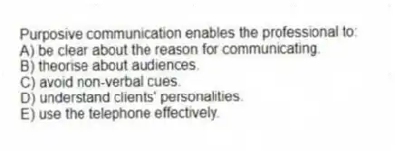 Purposive communication enables the professional to:
A) be clear about the reason for communicating.
B) theorise about audiences.
C) avoid non-verbal cues.
D) understand clients' personalities.
E) use the telephone effectively.