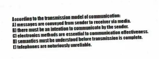 According to the transmission model of communication:
A) messages are conveyed from sender to receiver via media.
B) there must be an intention to communicate by the sender.
C) electronics methods are essential to communication effectiveness.
D) semantics must be understood before transmission is complete.
E) telephones are notoriously unreliable.