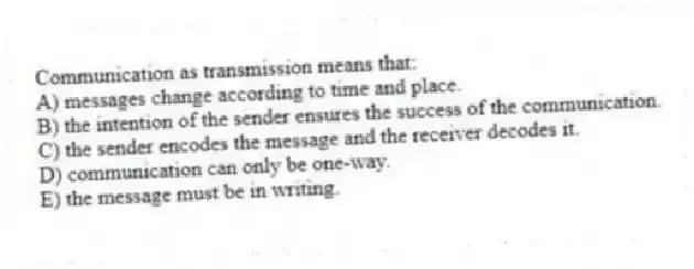 Communication as transmission means that:
A) messages change according to time and place.
B) the intention of the sender ensures the success of the communication.
C) the sender encodes the message and the receiver decodes it.
D) communication can only be one-way.
E) the message must be in writing.