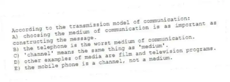According to the transmission model of communication:
A) choosing the medium of communication is as important as constructing the message.
B) the telephone is the worst medium of communication.
C) 'channel' means the same thing as 'medium'.
D) other examples of media are film and television programs.
E) the mobile phone is a channel, not a medium.