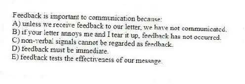 Feedback is important to communication because:
A) unless we receive feedback to our letter, we have not communicated.
B) if your letter annoys me and I tear it up, feedback has not occurred.
C) non-verbal signals cannot be regarded as feedback.
D) feedback must be immediate.
E) feedback tests the effectiveness of our message.