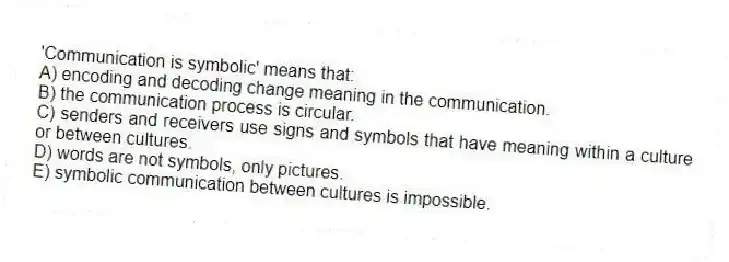 'Communication is symbolic' means that:
A) encoding and decoding change meaning in the communication.
B) the communication process is circular.
C) senders and receivers use signs and symbols that have meaning within a culture or between cultures.
D) words are not symbols, only pictures.
E) symbolic communication between cultures is impossible.