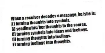 When a receiver decodes a message, he/she is:
A) turning thoughts into symbols.
B) sending his/her thoughts to the source.
C) turning symbols into ideas and feelings.
D) turning thoughts into feelings.
E) turning feelings into thoughts.