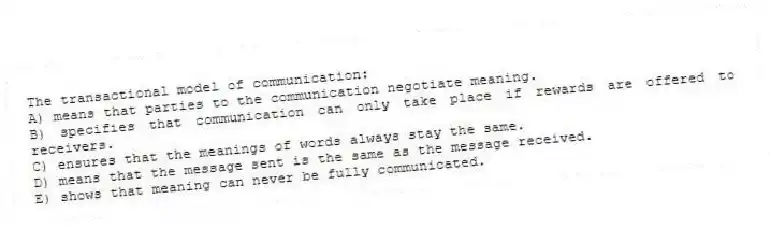 The transactional model of communication:
A) means that parties to the communication negotiate meaning.
B) specifies that communication can only take place if rewards are offered to receivers.
C) ensures that the meanings of words always stay the same.
D) means that the message sent is the same as the message received.
E) shows that meaning can never be fully communicated.