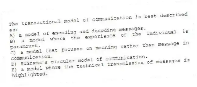 The transactional model of communication is best described as:
A) a model of encoding and decoding messages.
B) a model where the experience of the individual is paramount.
C) a model that focuses on meaning rather than message in communication.
D) Schramm's circular model of communication.
E) a model where the technical transmission of messages is highlighted.