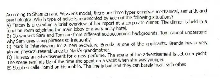 According to Shannon and Weaver's model, there are three types of noise: mechanical, semantic and psychological.Which type of noise is represented by each of the following situations?
A) Tracey is presenting a brief overview of her report at a corporate dinner. The dinner is held in a function room adjoining the main lobby of a very noisy hotel.
B) Co-workers Sam and Tom are from different socioeconomic backgrounds. Tom cannot understand why Sam uses slang phrases so frequently.
C) Mark is interviewing for a new secretary. Brenda is one of the applicants. Brenda has a very strong physical resemblance to Mark's grandmother.
D) Liz sees an advertisement for a new perfume. The scene of the advertisement is set on a yacht. The scene reminds Liz of the time she spent on a yacht when she was younger.
E) Stephen calls Hamid on his mobile. The line is bad and they can barely hear each other.