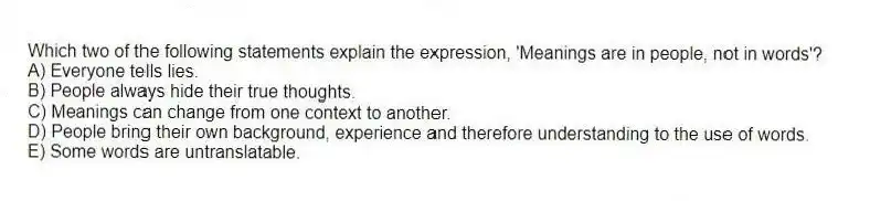 Which two of the following statements explain the expression, 'Meanings are in people, not in words'?
A) Everyone tells lies.
B) People always hide their true thoughts.
C) Meanings can change from one context to another.
D) People bring their own background, experience and therefore understanding to the use of words.
E) Some words are untranslatable.