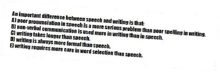 An important difference between speech and writing is that:
A) poor pronunciation in speech is a more serious problem than poor spelling in writing.
B) non-verbal communication is used more in writing than in speech.
C) writing takes longer than speech.
D) writing is always more formal than speech.
E) writing requires more care in word selection than speech.