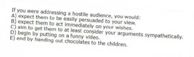 If you were addressing a hostile audience, you would:
A) expect them to be easily persuaded to your view.
B) expect them to act immediately on your wishes.
C) aim to get them to at least consider your arguments sympathetically.
D) begin by putting on a funny video.
E) end by handing out chocolates to the children.
