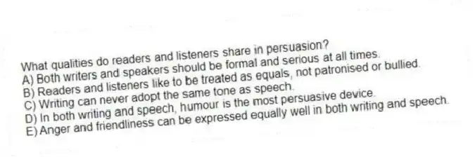 What qualities do readers and listeners share in persuasion?
A) Both writers and speakers should be formal and serious at all times.
B) Readers and listeners like to be treated as equals, not patronised or bullied.
C) Writing can never adopt the same tone as speech.
D) In both writing and speech, humour is the most persuasive device.
E) Anger and friendliness can be expressed equally well in both writing and speech.