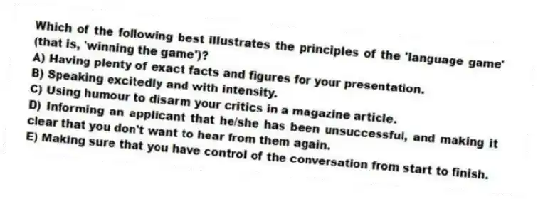 Which of the following best illustrates the principles of the 'language game' (that is, 'winning the game')?
A) Having plenty of exact facts and figures for your presentation.
B) Speaking excitedly and with intensity.
C) Using humour to disarm your critics in a magazine article.
D) Informing an applicant that he/she has been unsuccessful, and making it clear that you don't want to hear from them again.
E) Making sure that you have control of the conversation from start to finish.