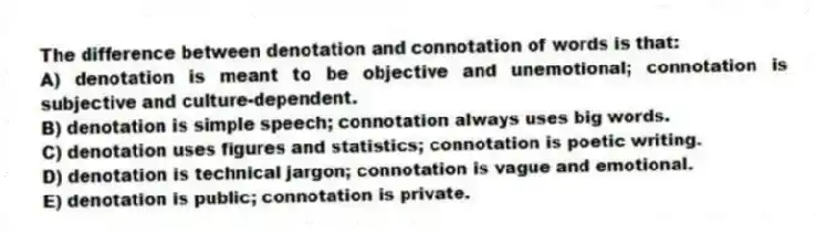 The difference between denotation and connotation of words is that:
A) denotation is meant to be objective and unemotional; connotation is subjective and culture-dependent.
B) denotation is simple speech; connotation always uses big words.
C) denotation uses figures and statistics; connotation is poetic writing.
D) denotation is technical jargon; connotation is vague and emotional.
E) denotation is public; connotation is private.