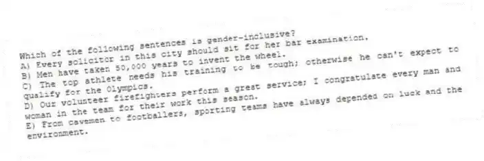 Which of the following sentences is gender-inclusive?
A) Every solicitor in this city should sit for her bar examination.
B) Men have taken 50,000 years to invent the wheel.
C) The top athlete needs his training to be tough; otherwise he can't expect to qualify for the Olympics.
D) Our volunteer firefighters perform a great service; I congratulate every man and woman in the team for their work this season.
E) From cavemen to footballers, sporting teams have always depended on luck and the environment.