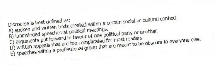 Discourse is best defined as:
A) spoken and written texts created within a certain social or cultural context.
B) longwinded speeches at political meetings.
C) arguments put forward in favour of one political party or another.
D) written appeals that are too complicated for most readers.
E) speeches within a professional group that are meant to be obscure to everyone else.